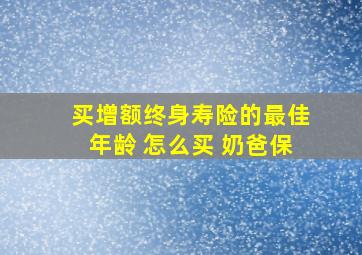 买增额终身寿险的最佳年龄 怎么买 奶爸保